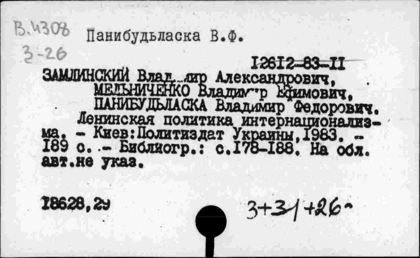 ﻿Ь -'30^> цани<5удЬЛаска в.ф,
12612-83-П
ЗАМЛИНСКйИ Влад., лир Александрович, МВЛЪНИЧЕЖО Владиг*р2шмович. ПАНИБУДЬЛАСКА Владимир Федорович.
ленинская политика интернационализма. - Киев .’Политиздат УкраинмД983. -189 о. •- Библиогр.: с.178-188. На обл. авт.не указ.
18628,2*
